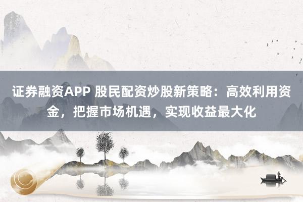 证券融资APP 股民配资炒股新策略：高效利用资金，把握市场机遇，实现收益最大化