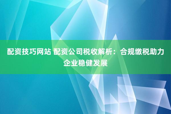 配资技巧网站 配资公司税收解析：合规缴税助力企业稳健发展