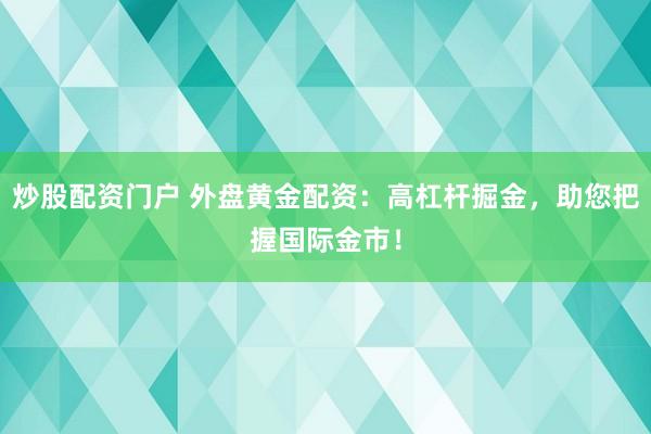 炒股配资门户 外盘黄金配资：高杠杆掘金，助您把握国际金市！