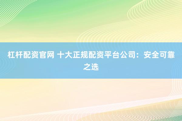 杠杆配资官网 十大正规配资平台公司：安全可靠之选