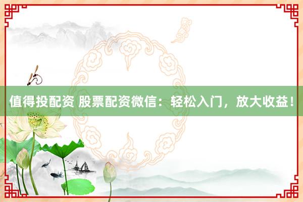 值得投配资 股票配资微信:轻松入门,放大收益!