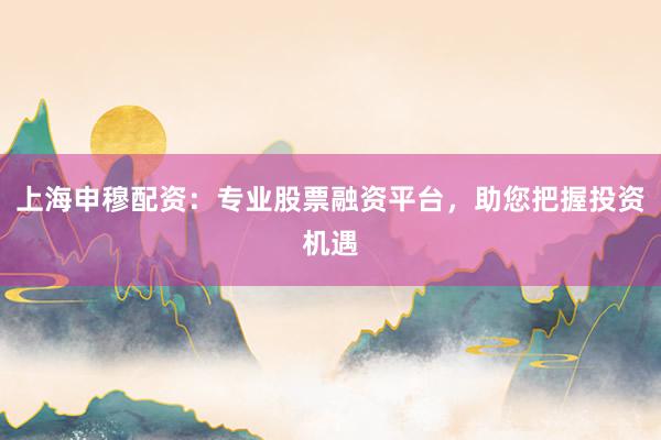上海申穆配资：专业股票融资平台，助您把握投资机遇