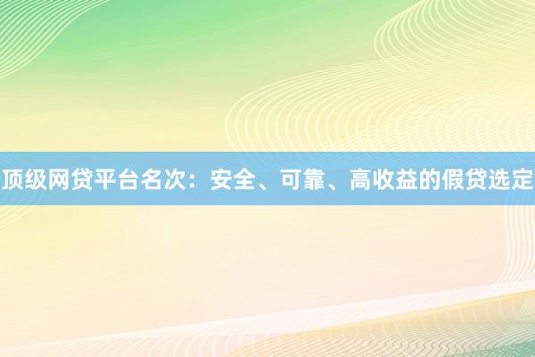 顶级网贷平台名次:安全、可靠、高收益的假贷选定