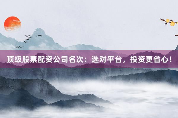 顶级股票配资公司名次：选对平台，投资更省心！