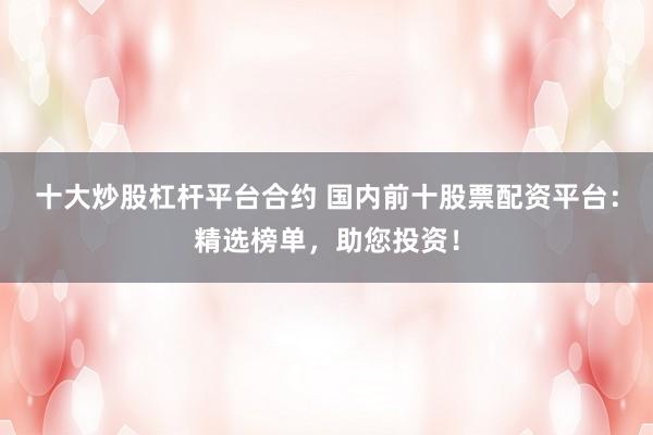 十大炒股杠杆平台合约 国内前十股票配资平台：精选榜单，助您投资！