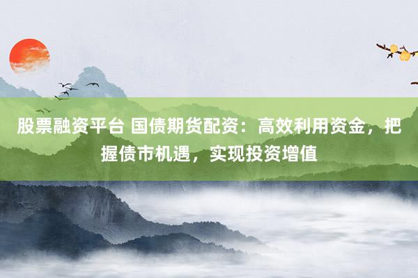 股票融资平台 国债期货配资：高效利用资金，把握债市机遇，实现投资增值