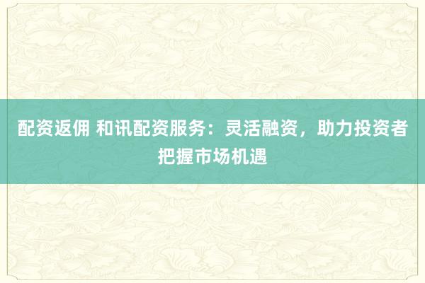 配资返佣 和讯配资服务：灵活融资，助力投资者把握市场机遇