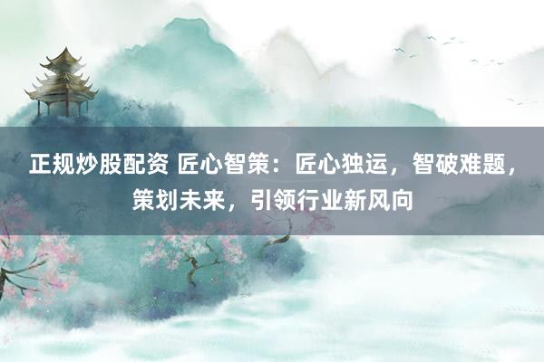 正规炒股配资 匠心智策:匠心独运,智破难题,策划未来,引领行业新风向