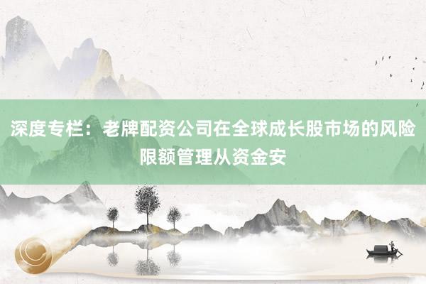 深度专栏:老牌配资公司在全球成长股市场的风险限额管理从资金安