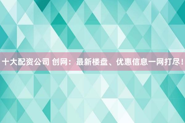 十大配资公司 创网：最新楼盘、优惠信息一网打尽！