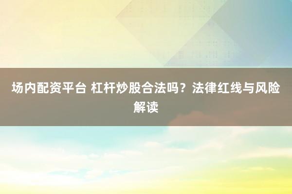 场内配资平台 杠杆炒股合法吗？法律红线与风险解读