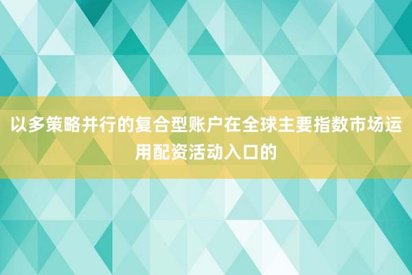 以多策略并行的复合型账户在全球主要指数市场运用配资活动入口的
