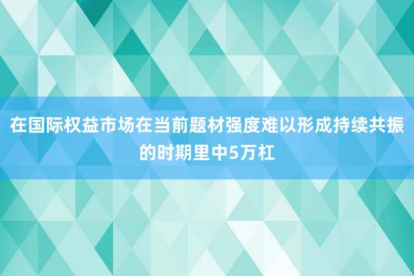 在国际权益市场在当前题材强度难以形成持续共振的时期里中5万杠