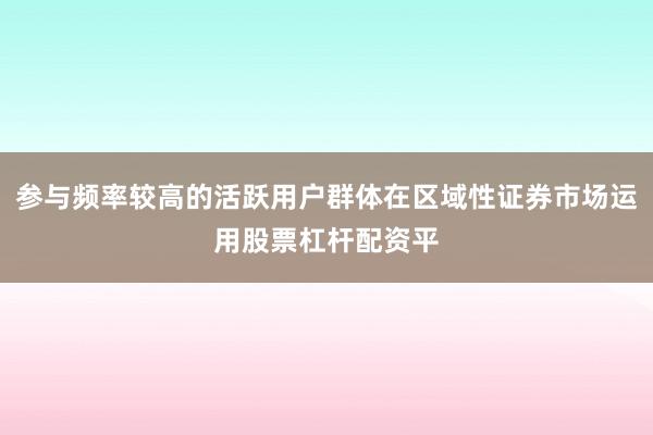 参与频率较高的活跃用户群体在区域性证券市场运用股票杠杆配资平