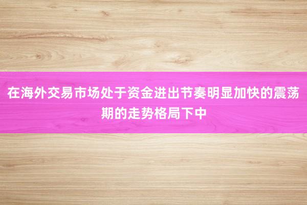 在海外交易市场处于资金进出节奏明显加快的震荡期的走势格局下中