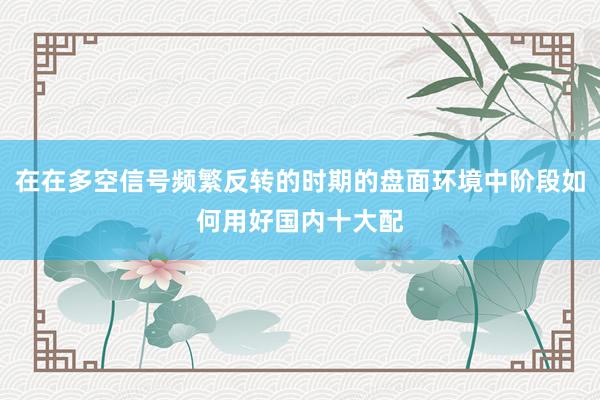 在在多空信号频繁反转的时期的盘面环境中阶段如何用好国内十大配