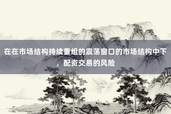 在在市场结构持续重组的震荡窗口的市场结构中下，配资交易的风险