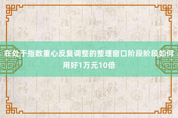 在处于指数重心反复调整的整理窗口阶段阶段如何用好1万元10倍