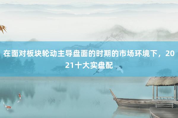 在面对板块轮动主导盘面的时期的市场环境下，2021十大实盘配