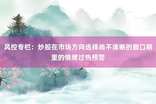 风控专栏：炒股在市场方向选择尚不清晰的窗口期里的情绪过热预警