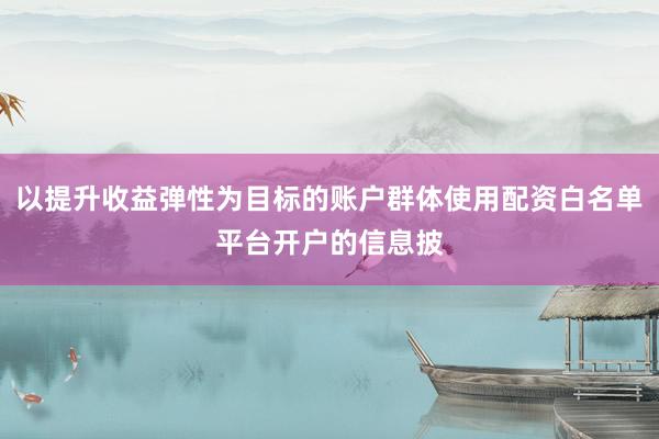 以提升收益弹性为目标的账户群体使用配资白名单平台开户的信息披