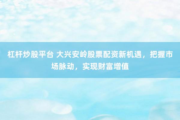 杠杆炒股平台 大兴安岭股票配资新机遇,把握市场脉动,实现财富增值