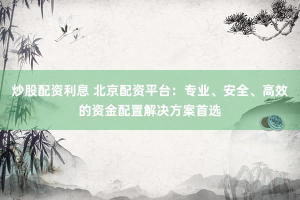 炒股配资利息 北京配资平台：专业、安全、高效的资金配置解决方案首选