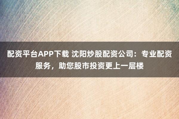 配资平台APP下载 沈阳炒股配资公司：专业配资服务，助您股市投资更上一层楼