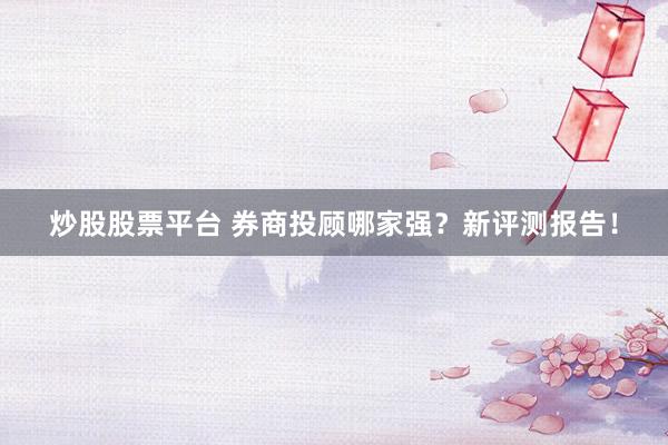 炒股股票平台 券商投顾哪家强？新评测报告！