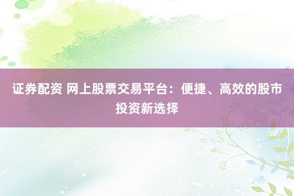 证券配资 网上股票交易平台：便捷、高效的股市投资新选择