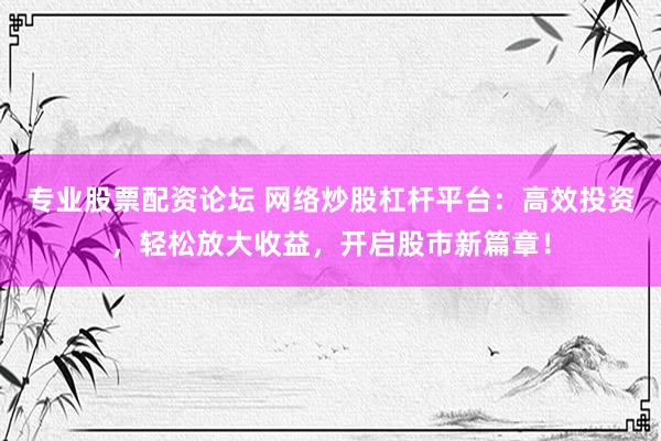 专业股票配资论坛 网络炒股杠杆平台：高效投资，轻松放大收益，开启股市新篇章！