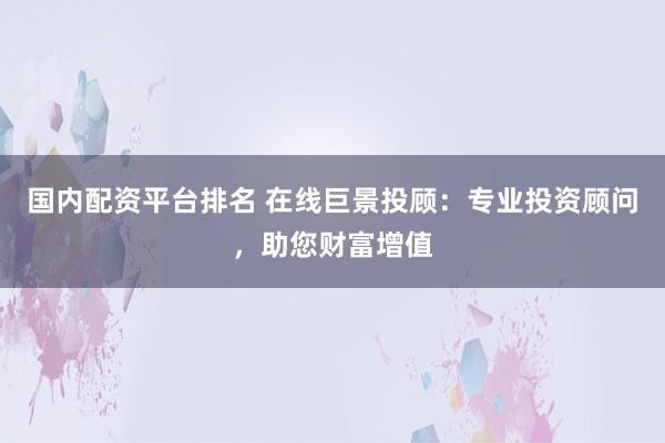 国内配资平台排名 在线巨景投顾：专业投资顾问，助您财富增值