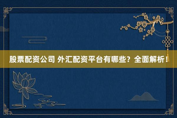 股票配资公司 外汇配资平台有哪些？全面解析！