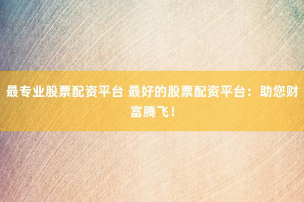 最专业股票配资平台 最好的股票配资平台：助您财富腾飞！