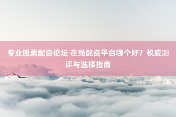 专业股票配资论坛 在线配资平台哪个好？权威测评与选择指南