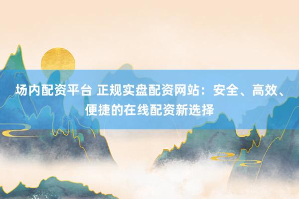 场内配资平台 正规实盘配资网站:安全、高效、便捷的在线配资新选择
