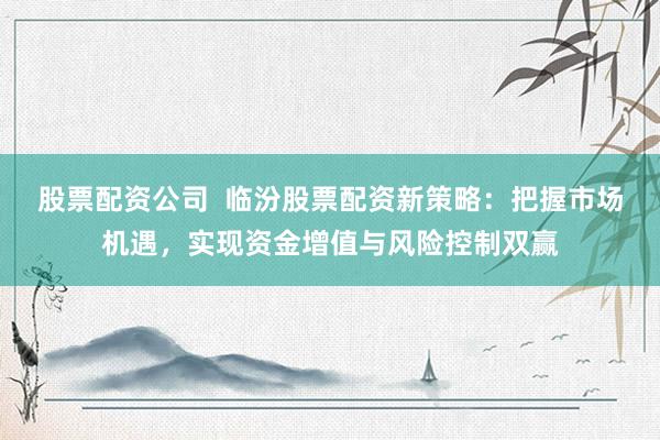 股票配资公司 临汾股票配资新策略:把握市场机遇,实现资金增值与风险控制双赢