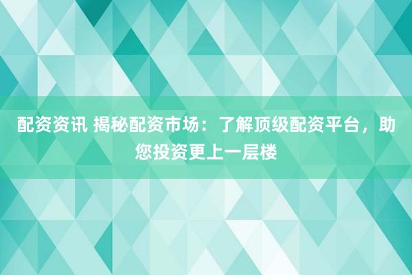 配资资讯 揭秘配资市场:了解顶级配资平台,助您投资更上一层楼