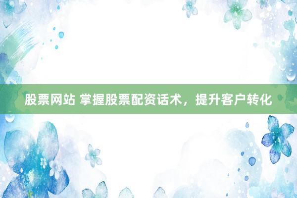 股票网站 掌握股票配资话术,提升客户转化