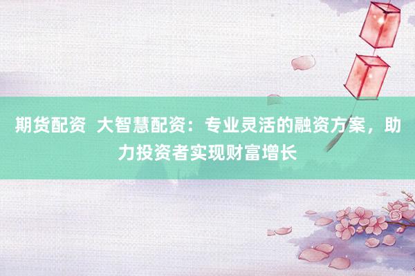 期货配资 大智慧配资:专业灵活的融资方案,助力投资者实现财富增长