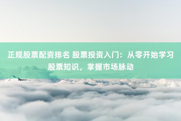 正规股票配资排名 股票投资入门：从零开始学习股票知识，掌握市场脉动
