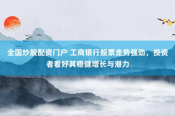 全国炒股配资门户 工商银行股票走势强劲,投资者看好其稳健增长与潜力