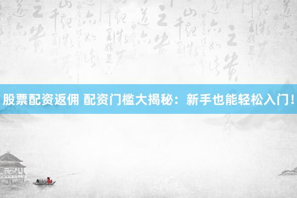 股票配资返佣 配资门槛大揭秘：新手也能轻松入门！