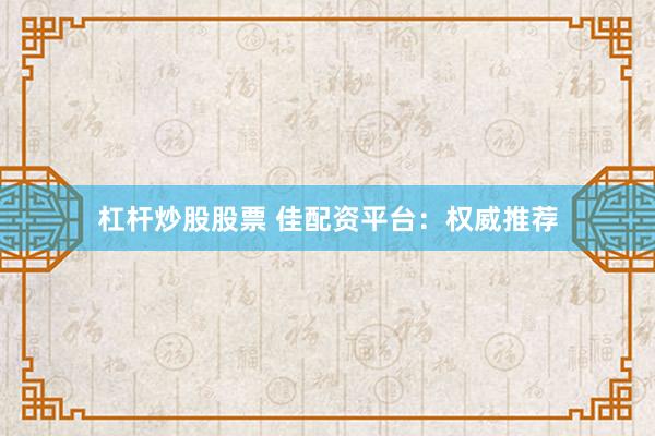 杠杆炒股股票 佳配资平台：权威推荐