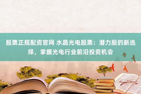 股票正规配资官网 水晶光电股票：潜力股的新选择，掌握光电行业前沿投资机会