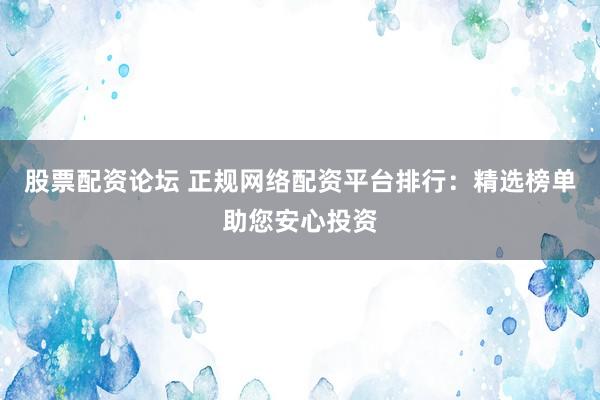 股票配资论坛 正规网络配资平台排行：精选榜单助您安心投资