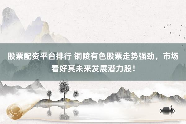 股票配资平台排行 铜陵有色股票走势强劲，市场看好其未来发展潜力股！