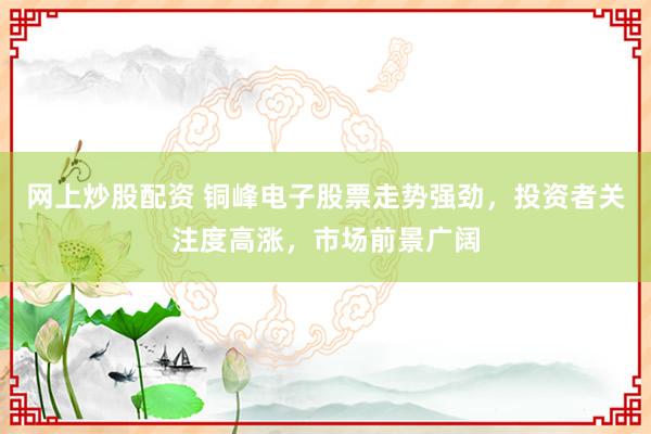 网上炒股配资 铜峰电子股票走势强劲，投资者关注度高涨，市场前景广阔