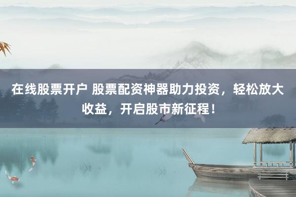 在线股票开户 股票配资神器助力投资，轻松放大收益，开启股市新征程！