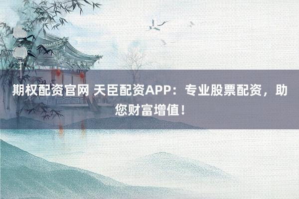期权配资官网 天臣配资APP：专业股票配资，助您财富增值！